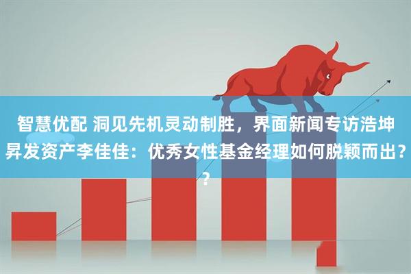 智慧优配 洞见先机灵动制胜，界面新闻专访浩坤昇发资产李佳佳：优秀女性基金经理如何脱颖而出？