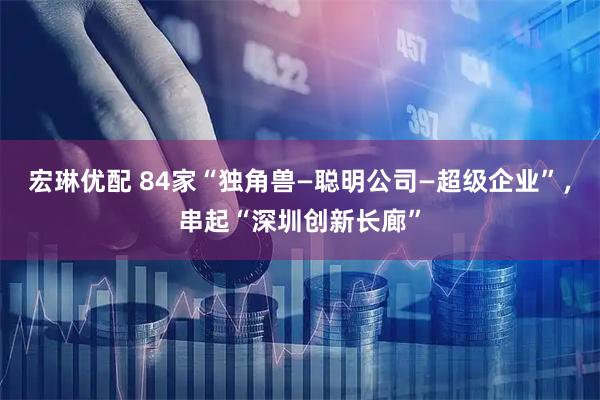 宏琳优配 84家“独角兽—聪明公司—超级企业”，串起“深圳创新长廊”