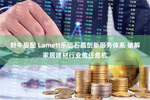 财牛股配 Lamett乐迈石晶创新服务体系 破解家居建材行业信任危机