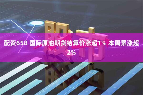 配资658 国际原油期货结算价涨超1% 本周累涨超2%