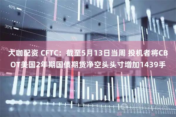 大咖配资 CFTC：截至5月13日当周 投机者将CBOT美国2年期国债期货净空头头寸增加1439手