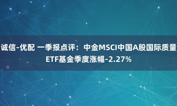 诚信-优配 一季报点评：中金MSCI中国A股国际质量ETF基金季度涨幅-2.27%