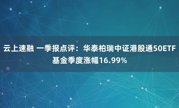 云上速融 一季报点评：华泰柏瑞中证港股通50ETF基金季度涨幅16.99%