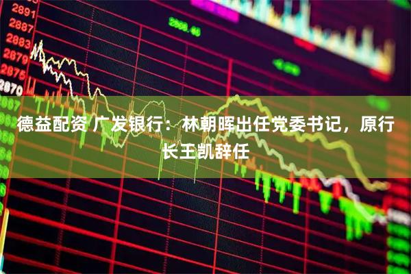 德益配资 广发银行：林朝晖出任党委书记，原行长王凯辞任