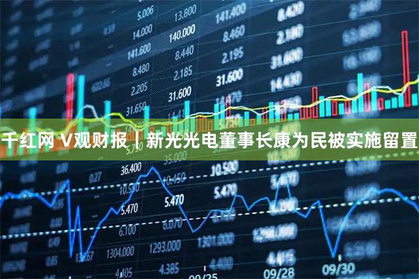 千红网 V观财报｜新光光电董事长康为民被实施留置