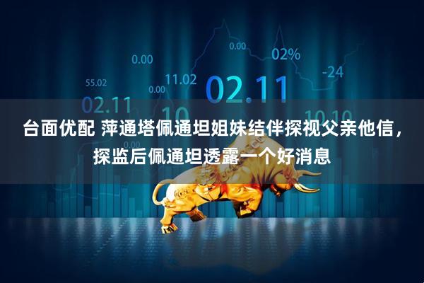 台面优配 萍通塔佩通坦姐妹结伴探视父亲他信，探监后佩通坦透露一个好消息