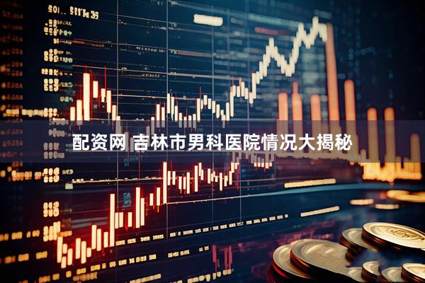配资网 吉林市男科医院情况大揭秘