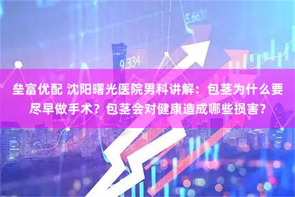 垒富优配 沈阳曙光医院男科讲解：包茎为什么要尽早做手术？包茎会对健康造成哪些损害？
