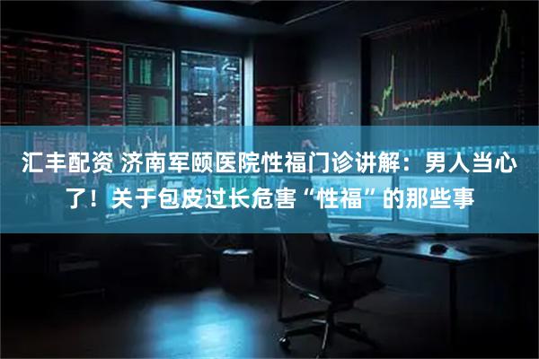 汇丰配资 济南军颐医院性福门诊讲解：男人当心了！关于包皮过长危害“性福”的那些事