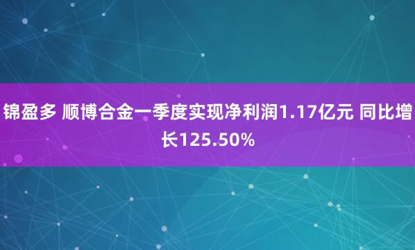 锦盈多 顺博合金一季度实现净利润1.17亿元 同比增长125.50%