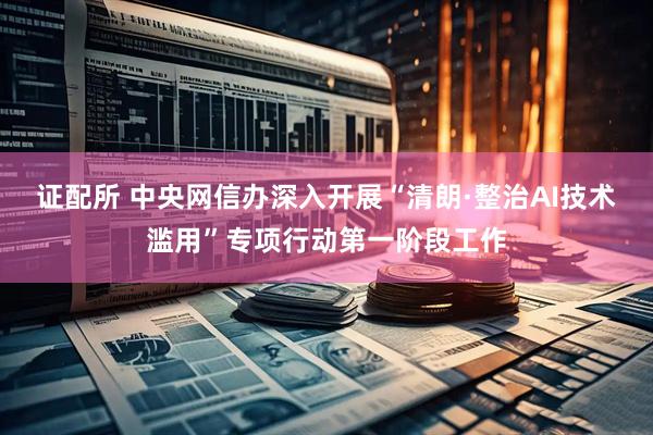 证配所 中央网信办深入开展“清朗·整治AI技术滥用”专项行动第一阶段工作