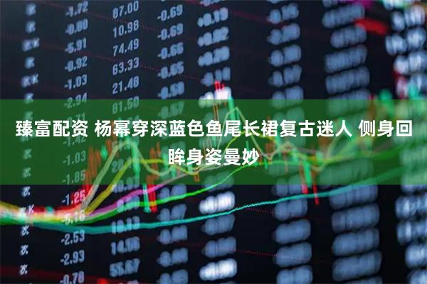 臻富配资 杨幂穿深蓝色鱼尾长裙复古迷人 侧身回眸身姿曼妙