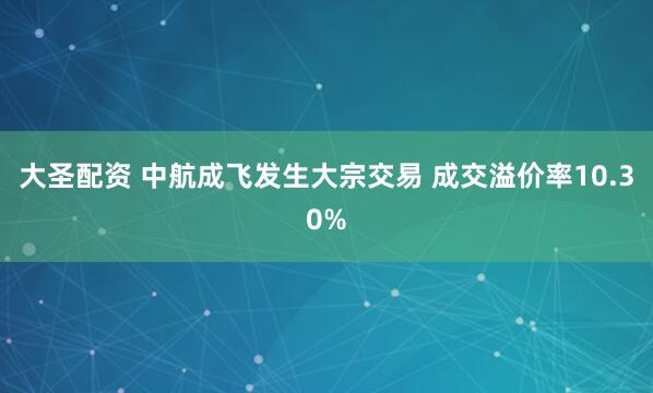 大圣配资 中航成飞发生大宗交易 成交溢价率10.30%