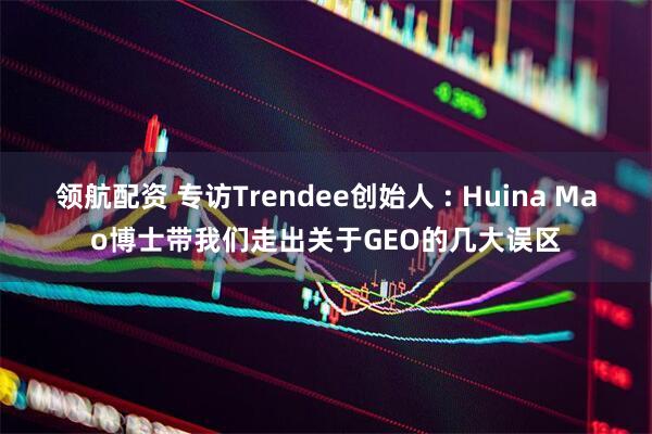 领航配资 专访Trendee创始人 : Huina Mao博士带我们走出关于GEO的几大误区