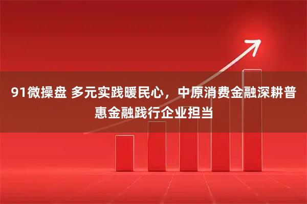 91微操盘 多元实践暖民心，中原消费金融深耕普惠金融践行企业担当