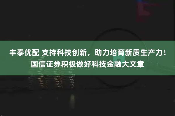 丰泰优配 支持科技创新，助力培育新质生产力！国信证券积极做好科技金融大文章