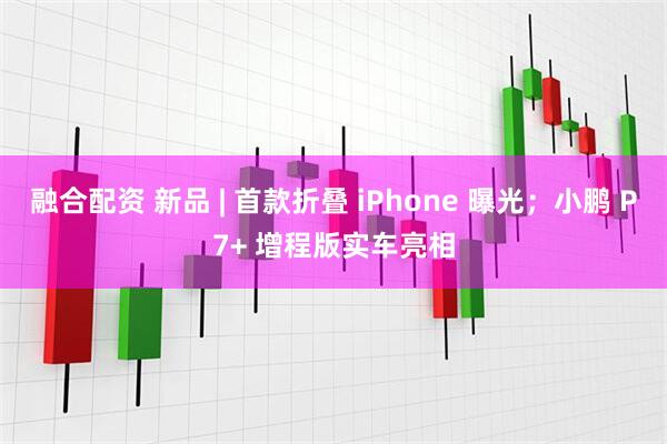 融合配资 新品 | 首款折叠 iPhone 曝光；小鹏 P7+ 增程版实车亮相