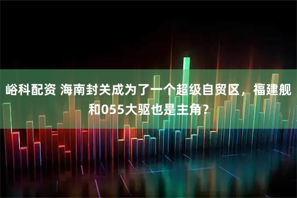 峪科配资 海南封关成为了一个超级自贸区，福建舰和055大驱也是主角？