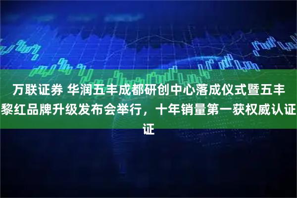 万联证券 华润五丰成都研创中心落成仪式暨五丰黎红品牌升级发布会举行，十年销量第一获权威认证