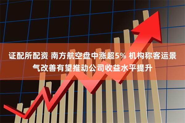 证配所配资 南方航空盘中涨超5% 机构称客运景气改善有望推动公司收益水平提升