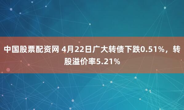 中国股票配资网 4月22日广大转债下跌0.51%，转股溢价率5.21%