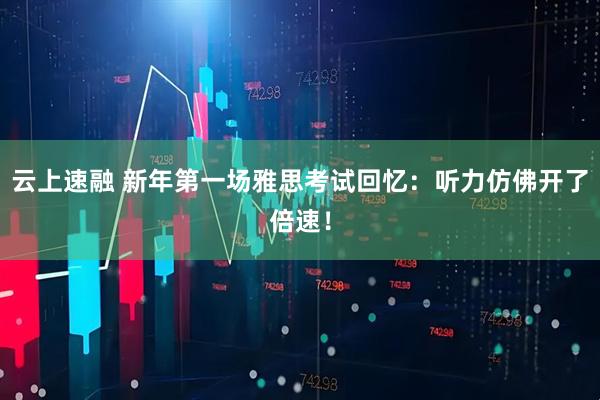 云上速融 新年第一场雅思考试回忆:听力仿佛开了倍速!