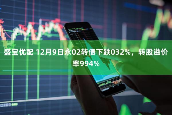 盛宝优配 12月9日永02转债下跌032%,转股溢价率994%