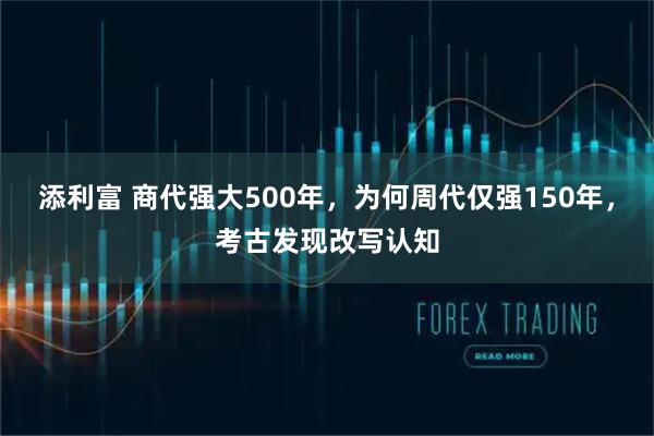 添利富 商代强大500年，为何周代仅强150年，考古发现改写认知