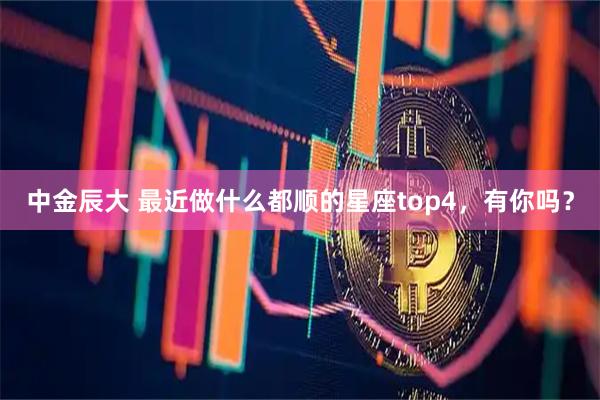 中金辰大 最近做什么都顺的星座top4，有你吗？