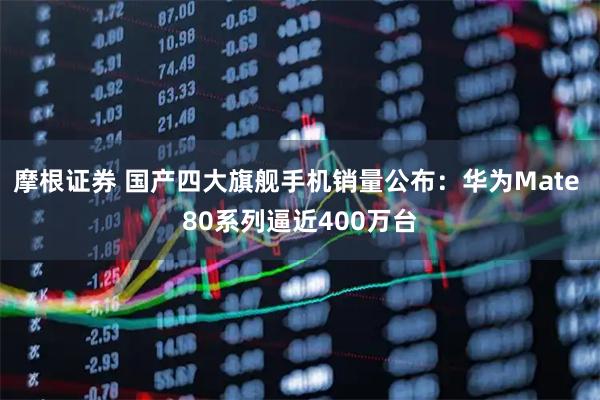 摩根证券 国产四大旗舰手机销量公布：华为Mate 80系列逼近400万台