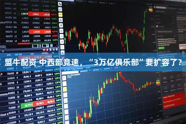 盟牛配资 中西部竞速，“3万亿俱乐部”要扩容了？