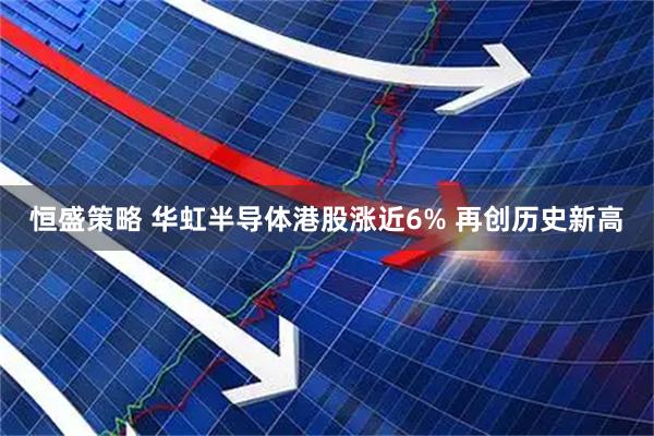 恒盛策略 华虹半导体港股涨近6% 再创历史新高